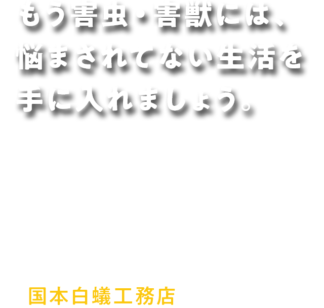 もう害虫・害獣には、 悩まされてない生活を 手に入れましょう。