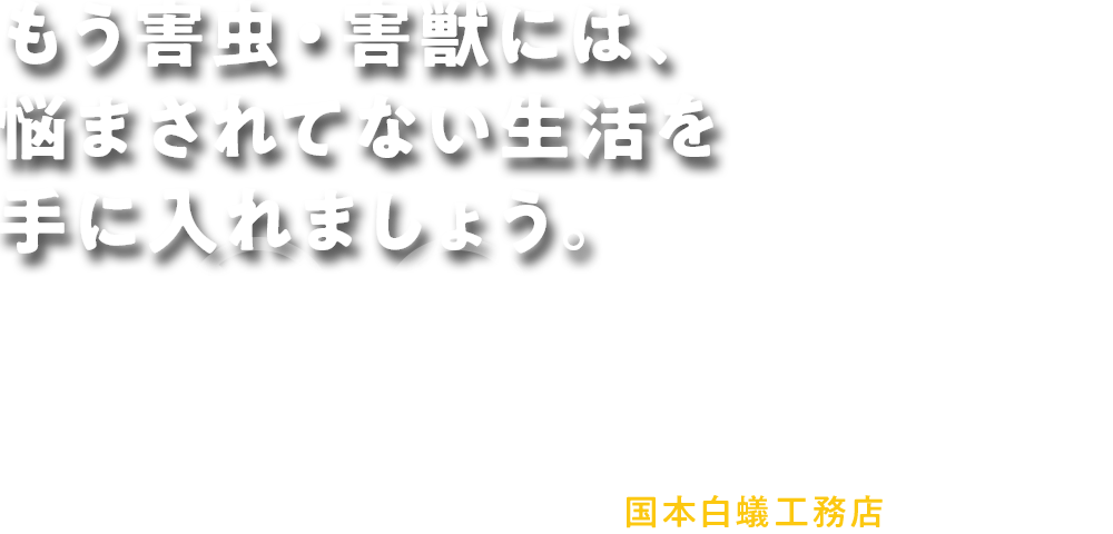 もう害虫・害獣には、 悩まされてない生活を 手に入れましょう。